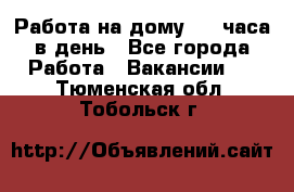 Работа на дому 2-3 часа в день - Все города Работа » Вакансии   . Тюменская обл.,Тобольск г.